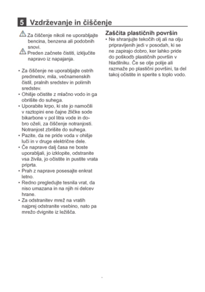 Page 145   Vzdrževanje in čiščenje 
 Za čiščenje nikoli ne uporabljajte 
       bencina, benzena ali podobnih  
       snovi. 
 Preden začnete čistiti, izključite 
       napravo iz napajanja.
Za čiščenje ne uporabljajte ostrih 
• 
predmetov, mila, večnamenskih 
čistil, pralnih sredstev in polirnih 
sredstev.
Ohišje očistite z mlačno vodo in ga 
• 
obrišite do suhega.
Uporabite krpo, ki ste jo namočili 
• 
v raztopini ene čajne žličke sode 
bikarbone v pol litra vode in do -
bro oželi, za čiščenje notranjosti....