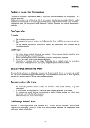 Page 8
 
Nadzor in nastavitev temperature 
 
Temperaturo nadzirate s termostatom (slika 5), ki ga lahko postavite na katero koli pozicijo med 1 in 5 
(najnižja nastavitev). 
Običajna temperatura naj bi bila okrog 5°C. S termostatom izberite želeno pozicijo. Nekateri predeli 
hladilnika so lahko toplejši ali hladnejši (npr. predal za solato in zgornji del hladilnika) kar je normalno.  
Priporočamo vam, da temperaturo redno nadzirate. Pogosto odpiranje vrat zvišuje temperaturo v 
hladilniku.  
 
Pred uporabo...