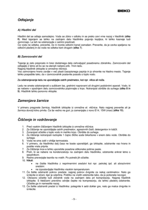 Page 9
 
Odtajanje  
 
A) Hladilni del 
 
Hladilni del se odtaja samodejno. Voda se zbira v odtoku in se preko cevi vrne nazaj v hladilnik (slika 
6). Med tajanjem se lahko na zadnjem delu hladilnika pojavijo kapljice, ki lahko kasneje tudi 
zamrznejo. Le teh ne odstranjujte z ostrimi predmeti. 
Če voda ne odteka, preverite, če ni morda odtočni kanal zamašen. Preverite, da je cevka speljana na 
odtočni pladenj in da voda ne odteka kam drugam (slika 7). 
 
B) Zamrzovalni del 
 
Tajanje je zelo preprosto in brez...