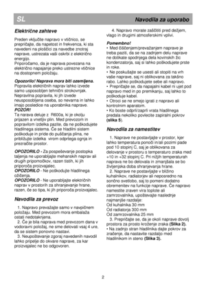 Page 7      
SL                                                          Navodila za uporabo 
Električne zahteve 
 
Preden vključite napravo v vtičnico, se 
prepri
čajte, da napetost in frekvenca, ki sta 
navedeni na ploš
čici za navedbe znotraj 
naprave, ustrezata vaši oskrbi z elektri
čno 
energijo.  
Priporo
čamo, da je naprava povezana na 
elektri
čno napajanje preko ustrezne vtičnice 
na dostopnem poloaju.  
 
Opozorilo! Naprava mora biti ozemljena.  
Popravila elektri
čnih naprav lahko izvede 
samo...