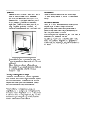 Page 11SL
11
Opozorilo!
•
  Vodni rezervoar polnite le s pitno vodo; pijače, 
kot so sokovi, gazirane pijače, alkoholne 
pijače niso primerne za uporabo z vodnim 
dispenzerjem. Uporaba teh tekočin povzroči 
okvaro naprave in jo lahko nepopravljivo 
poškoduje. V takšnem primeru garancija ne 
velja.  Kemične sestavine in dodatki v teh 
pijačah lahko poškodujejo tudi vodni rezervoar. 
•  Uporabljajte le čisto in neoporečno pitno vodo. 
•   Prostornina vodnega dispenzerja je 2,2 litra; ne 
nalijte več. 
•   S togo...