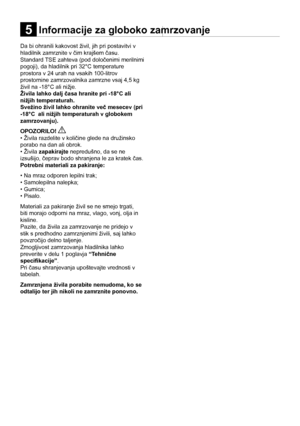 Page 14SL
14
Informacije za globoko zamrzovanje5
Da bi ohranili kakovost živil, jih pri postavitvi v 
hladilnik zamrznite v čim krajšem času.  
Standard TSE zahteva (pod določenimi merilnimi 
pogoji), da hladilnik pri 32°C temperature 
prostora v 24 urah na vsakih 100-litrov 
prostornine zamrzovalnika zamrzne vsaj 4,5 kg 
živil na -18°C ali nižje. 
Živila lahko dalj časa hranite pri -18°C ali 
nižjih temperaturah.  
Svežino živil lahko ohranite več mesecev (pri 
-18°C  ali nižjih temperaturah v globokem...