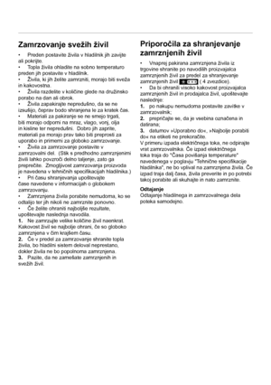 Page 12SL
12
Zamrzovanje svežih živil
•  Preden postavite živila v hladilnik jih zavijte 
ali pokrijte.
•  Topla živila ohladite na sobno temperaturo 
preden jih postavite v hladilnik. 
•  Živila, ki jih želite zamrzniti, morajo biti sveža 
in kakovostna. 
•  Živila razdelite v količine glede na družinsko 
porabo na dan ali obrok. 
•  Živila zapakirajte nepredušno, da se ne 
izsušijo, čeprav bodo shranjena le za kratek čas. 
•  Materiali za pakiranje se ne smejo trgati, 
biti morajo odporni na mraz, vlago,...