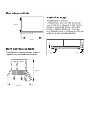 Page 6SL
6
Mere vašega hladilnika
Mere področja uporabe
Naslednja slika prikazuje potreben prostor, ki 
omogoča najučinkovitejšo rabo hladilnika.
Nastavitev nogic
Če vaš hladilnik ni izravnan;
1. Hladilnik lahko izravnate, tako da sprednje 
noge obrnete kot je prikazano na sliki. Kot, kjer 
je noga, je spuščen, če obrnete v smeri črne 
puščice in dvignjen, če obrnete v nasprotno 
smer. Olajšajte si delo in prosite za pomoč drugo 
osebo, ki naj rahlo privzdigne hladilnik.
74,5 cm
84 cm
143,5 cm 134 cm
  