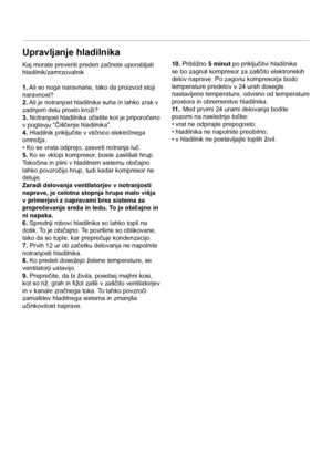 Page 7SL
7
Upravljanje hladilnika
Kaj morate preveriti preden začnete uporabljati 
hladilnik/zamrzovalnik
1. Ali so noge naravnane, tako da proizvod stoji 
naravnost?
2. Ali je notranjost hladilnika suha in lahko zrak v 
zadnjem delu prosto kroži?
3. Notranjost hladilnika očistite kot je priporočeno 
v poglavju "Čiščenje hladilnika".
4. Hladilnik priključite v vtičnico električnega 
omrežja.
• Ko se vrata odprejo, zasveti notranja luč.
5. Ko se vklopi kompresor, boste zaslišali hrup. 
Tekočina in plini...