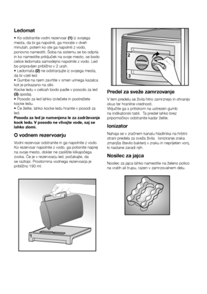 Page 15SL14
Ledomat
• Ko odstranite vodni rezervoar (1)	iz svojega 
mesta, da bi ga napolnili, ga morate v dveh 
minutah, potem ko ste ga napolnili z vodo, 
ponovno namestiti. Šoba na sistemu se bo odprla 
in ko namestite priključek na svoje mesto, se bodo 
celice ledomata samodejno napolnile z vodo. Led 
bo pripravljen približno v 2 urah. 
• Ledomata (2) ne odstranjujte iz svojega mesta, 
da bi vzeli led. 
• Gumbe na njem zavrtite v smeri urinega kazalca 
kot je prikazano na sliki. 
Kocke ledu v celicah bodo...