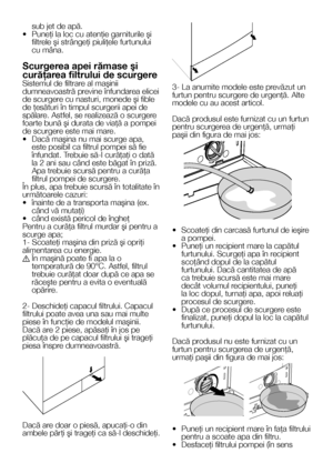 Page 2424    RO
sub jet de apă.• Puneţi la loc cu atenţie garniturile şi filtrele şi strângeţi piuliţele furtunului cu mâna.
Scurgerea apei rămase şi 
curăţarea filtrului de scurgereSistemul de filtrare al maşinii dumneavoastră previne înfundarea elicei de scurgere cu nasturi, monede şi fible de ţesături în timpul scurgerii apei de spălare. Astfel, se realizează o scurgere foarte bună şi durata de viaţă a pompei de scurgere este mai mare.•  Dacă maşina nu mai scurge apa, este posibil ca filtrul pompei să fie...