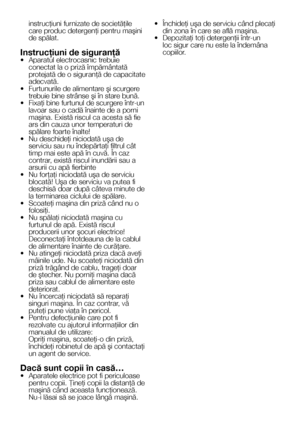 Page 77    RO
instrucţiuni furnizate de societăţile care produc detergenţi pentru maşini de spălat.
Instrucţiuni de siguranţă•  Aparatul electrocasnic trebuie conectat la o priză împământată protejată de o siguranţă de capacitate adecvată.•  Furtunurile de alimentare şi scurgere trebuie bine strânse şi în stare bună.• Fixaţi bine furtunul de scurgere într-un lavoar sau o cadă înainte de a porni maşina. Există riscul ca acesta să fie ars din cauza unor temperaturi de spălare foarte înalte!• Nu deschideţi...