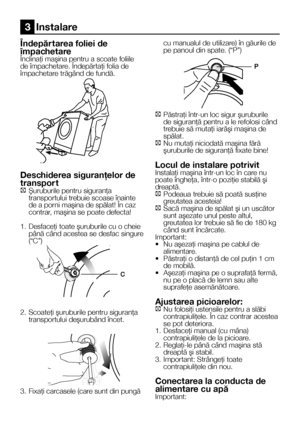 Page 88    RO
Îndepăr tarea foliei de 
împachetareÎnclinaţi maşina pentru a scoate foliile de împachetare. Îndepărtaţi folia de împachetare trăgând de fundă.
Deschiderea siguranţelor de 
transpor tC Şuruburile pentru siguranţa transportului trebuie scoase înainte de a porni maşina de spălat! În caz contrar, maşina se poate defecta!
1.   Desfaceţi toate şuruburile cu o cheie până când acestea se desfac singure 
(“C”)
2.  Scoateţi şuruburile pentru siguranţa transportului deşurubând încet.
3. Fixaţi carcasele...