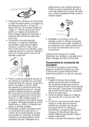 Page 99    RO
•  Presiunea din conducta de alimentare cu apă necesară pentru ca maşina să funcţioneze este de 1-10 bari (0,1 – 1 Mpa). (Practic, din robinet trebuie să curgă 10 – 80 litri de apă pe minut pentru ca maşina să funcţioneze bine.) Ataşaţi clapeta de reducere a presiunii dacă presiunea apei este mai mare.•  Conectaţi furtunurile speciale furnizate cu maşina la clapetele de admisie a apei de pe maşină. Furtunul cu semnul “roşu” (max. 90°C) este furtunul de admisie a apei calde iar furtunul cu semnul...