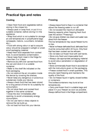 Page 14
enen

Practical tips and notes
Cooling
• Clean fresh food and vegetables before storing in the crisper bin.
• Always pack or wrap food, or put it in a
suitable container, before storing it in the
appliance.
• Wrap food which is not suitable for storage
at cold temperatures in polyethylene bags(pineapple, melons, cucumbers, tomatoesetc.).• Food with strong odour or apt to acquire
Freezing
• Always leave food to thaw in a container that 
allows the thawing water to run off.
• Do not exceed the maximum...