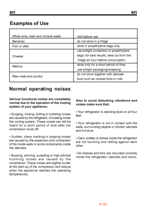 Page 15
enen

Examples of Use
White wine, beer and mineral water Bananas
Fish or offal
Cheese
Melons
Raw meat and poultrychill before use do not store in a fridgestore in polyethylene bags onlyuse airtight containers or polyethylenebags; for best results, take out from the fridge an hour before consumption.store only for a short period of time,use airtight packaging/wrappingdo not store together with delicatefood such as cooked food or milk
Normal operating noises
Various functional noises are completely 
9...