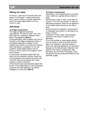 Page 11   
                                              
                       
GB                                                    
       Instruction for use
Making ice cubes  
Fill the ice - cube tray 3/4 full with water and  
place it in the freezer. Loosen frozen trays 
with a spoon handle or a similar implement; 
never use sharp-edged objects such as  
knives or forks. 
 
Defrosting  
A) Fridge compartment 
The fridge compartment defrosts  
automatically. The defrost water runs to the 
drain tube via...