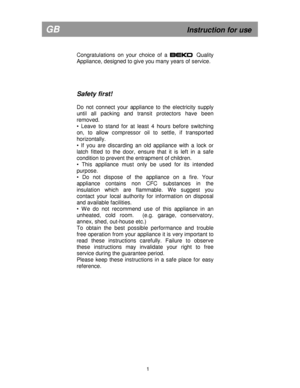 Page 7 
       
Congratulations  on  your  choice  of  a                        Quality 
Appliance, designed to give you many years of servi ce.  
     
Safety first! 
 
Do  not  connect  your  appliance  to  the  electricity  su pply 
until  all  packing  and  transit  protectors  have  been 
removed. 
•  Leave  to  stand  for  at  least  4  hours  before  switch ing 
on,  to  allow  compressor  oil  to  settle,  if  transport ed 
horizontally. 
•  If  you  are  discarding  an  old  appliance  with  a  loc k...