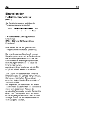 Page 17
dede
41 = Schwächste Kühlung (wärmste
Einstellung)
MAX. = Stärkste Kühlung

 (kälteste
Einstellung)
Bitte wählen Sie die der gewünschten
Temperatur entsprechende Einstellung.
Die Innentemperatur hängt auch von der
Umgebungstemperatur ab, außerdem davon,
wie oft die Tür geöffnet wird und wie viel
Lebensmittel im Inneren gelagert werden.
Beim häufigen Öffnen der Tür steigt die
Innentemperatur an.
Aus diesem Grund empfehlen wir, die Tür
möglichst schnell wieder zu schließen.
Zum Lagern von Lebensmitteln...