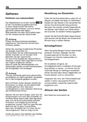 Page 18
dede
Gefrieren
Einfrieren von Lebensmitteln
Der Gefrierbereich ist mit dem Symbol 
an der Türverkleidung gekennzeichnet.
In Ihrem Gerät können Sie frische
Nahrungsmittel einfrieren und auch bereits
gefrorene Lebensmittel lagern.
Bitte beachten Sie dazu die Empfehlungen
auf der Verpackung der Lebensmittel.
 Achtung
Frieren Sie keine kohlensäurehaltigen
Getränke ein: Die Flaschen können beim
Einfrieren platzen.
Gehen Sie umsichtig mit gefrorenen Produkten
wie farbigen Eiswürfeln um.
Überschreiten Sie die...