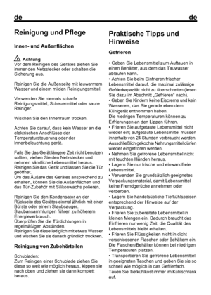 Page 19
dede
6Reinigung und Pflege
Innen- und Außenflächen
 Achtung
Vor dem Reinigen des Gerätes ziehen Sie
immer den Netzstecker oder schalten die
Sicherung aus.
Reinigen Sie die Außenseite mit lauwarmem
Wasser und einem milden Reinigungsmittel.
Verwenden Sie niemals scharfe
Reinigungsmittel, Scheuermittel oder saure
Reiniger.
Wischen Sie den Innenraum trocken.
Achten Sie darauf, dass kein Wasser an die
elektrischen Anschlüsse der
Temperatursteuerung oder der
Innenbeleuchtung gerät.
Falls Sie das Gerät längere...