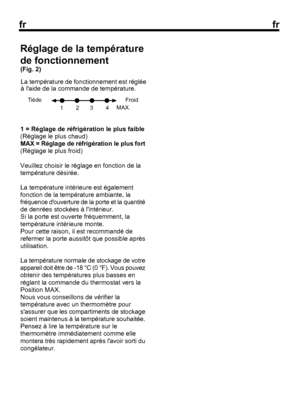 Page 25
frfr
41 = Réglage de réfrigération le plus faible
(Réglage le plus chaud)
MAX = Réglage de réfrigération le plus fort
(Réglage le plus froid)
Veuillez choisir le réglage en fonction de la
température désirée.
La température intérieure est également
fonction de la température ambiante, la
fréquence douverture de la porte et la quantité
de denrées stockées à lintérieur.
Si la porte est ouverte fréquemment, la
température intérieure monte.
Pour cette raison, il est recommandé de
refermer la porte aussitôt...