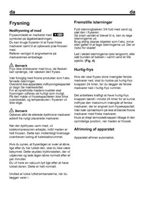 Page 42
dada
Frysning
Nedfrysning af mad
Fryseområdet er markeret med  
symbolet på lågebeklædningen.
Du kan bruge fryseren til at fryse friske
madvarer samt til at opbevare præ-frossen
mad.
Referer venligst til angivelserne på
madvarernes emballage.
 Bemærk
Frys ikke drikkevarer med brus, da flasken
kan sprænge, når væsken deri fryses.
Vær forsigtig med frosne produkter som f.eks.
farvede isterninger.
Overskrid ikke apparatets indfrysningskapacitet
pr døgn Se mærkeskiltet.
For at opretholde madens kvalitet...