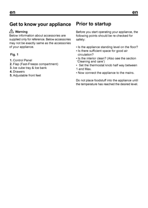 Page 8Get to know your appliance
enen

3Fig. 1  Warning
Below information about accessories are
supplied only for reference. Below accessories
may not be exactly same as the accessories
of your appliance. Control Panel
Flap (Fast-Freeze compartment)
Ice cube tray & Ice bank
Drawers
Adjustable front feet1.
2.
3.
4.
5. Prior to startup
Before you start operating your appliance, the
following points should be re-checked for
safety:
• Is the appliance standing level on the floor?
• Is there suf

ficient space for...