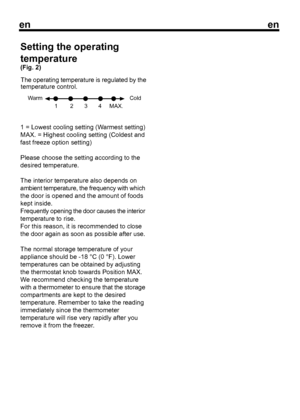 Page 9
enen
41 = Lowest cooling setting (Warmest setting)
MAX. = Highest cooling setting (Coldest and
fast freeze option setting)
Please choose the setting according to the
desired temperature.
The interior temperature also depends on
ambient temperature, the frequency with which
the door is opened and the amount of foods
kept inside.
Frequently opening the door causes the interior
temperature to rise.
For this reason, it is recommended to close
the door again as soon as possible after use.
The normal storage...