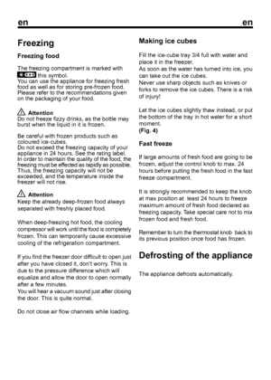 Page 10
enen
Freezing
Freezing food
The freezing compartment is marked with
 this symbol.
Y

ou can use the appliance for freezing fresh
food as well as for storing pre-frozen food.
Please refer to the recommendations given
on the packaging of your food.  Attention
Do not freeze fizzy drinks, as the bottle may
burst when the liquid in it is frozen.
Be careful with frozen products such as
coloured ice-cubes.
Do not exceed the freezing capacity of your
appliance in 24 hours. See the rating label.
In order to...