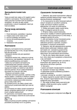 Page 11   
                                      
              
PL                                                       Instrukcja uŜytkowania 
Czyszczenie i konserwacja 
 
  1. Zalecamy, aby przed czyszczeniem od
ączyć 
zasilanie gniazdka elektrycznego i wyj
ąć z niego 
wtyczkę przewodu zasilającego. 
  2. Do czyszczenia nie wolno stosowa
ć Ŝadnych 
ostrych narz
ędzi ani szorstkich substancji, 
myd
a, domowych 
środków czystości, 
detergentów, ani wosku do polerowania.  
  3. Szafk
ę zamraŜarki naleŜy...