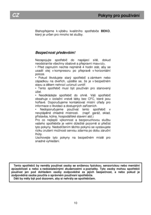 Page 16        
Blahopřejeme  k výběru  kvalitního  spotřebiče BEKO , 
který je ur
čen pro mnoho let sluby.  
     
Bezpe čnost p ředevším! 
 
Nezapojujte  spot
řebič  do  napájecí  sítě,  dokud 
neodstraníte všechny obalové a p
řepravní ma teriály. 
•  P
řed  zapnutím  nechte  nejméně  4  hodin  stát,  aby  se 
usadil  olej  v kompresoru  po  p
řepravě  v horizontální 
poloze. 
•  Pokud  likvidujete  starý  spot
řebič  s zámkem  nebo 
západkou  na  dve
řích,  ujistěte  se,  e  je  v bezpečném 
stavu a d
ětem...