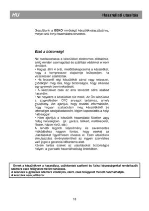 Page 24        
Gratulálunk  a BEKO minıségő  készülékválasztásához, 
melyet sok évnyi használatra terveztek.       
Els ı a biztonság! 
 
Ne  csatlakoztassa  a  készüléket  elektromos  ellátásho z, 
amíg minden csomagolást és szállítási védelmet el n em 
távolított. 
•  Hagyja  állni  4  órát,  miel
ıttbekapcsolná  a  készüléket, 
hogy  a  kompresszor  olajszintje  leülepedjen,  ha 
vízszintesen szállították. 
•  Ha  lecseréli  régi  készülékét  zárral  vagy  retessze l, 
gy
ızıdjön  meg  róla,  hogy...