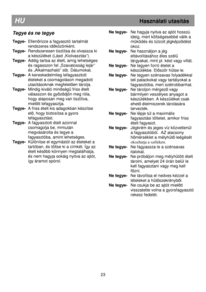 Page 29                                               
HU                                                            Használati utasítás 
Tegye és ne tegye 
 
Tegye-  Ellenırizze a fagyasztó tartalmát 
rendszeres id
ıközönként.  
Tegye-   
Rendszeresen tisztítsa és olvassza ki 
a készüléket (Lásd „Kiolvasztás”) 
Tegye-   
Addig tartsa az ételt, amíg lehetséges 
és ragasszon fel „Szavatosság lejár”  
és „Alkalmazható” stb. Dátumokat. 
Tegye-   A kereskedelmileg lefagyasztott 
ételeket a csomagoláson megadott...