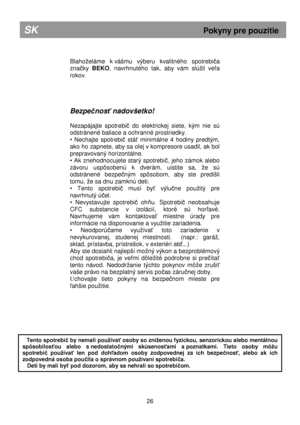 Page 32        
Blahoeláme  k vášmu  výberu  kvalitného  spotrebiča 
zna
čky  BEKO ,  navrhnutého  tak,  aby  vám  slúil  veľa 
rokov.       
Bezpe čnos ť nadovšetko! 
 
Nezapájajte  spotrebi
č  do  elektrickej  siete,  kým  nie  sú 
odstránené baliace a ochranné prostriedky . 
•  Nechajte  spotrebi
č  stáť  minimálne  4  hodiny  predtým, 
ako ho zapnete, aby sa olej v kompresore usadil, ak  bol 
prepravovaný horizontálne. 
•  Ak  znehodnocujete  starý  spotrebi
č,  jeho  zámok  alebo 
závoru  uspôsobenú  k...