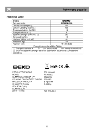 Page 39       
Technické údaje 
 
Značka  
Typ spotrebiča MRAZNIČKA 
Celkový hrubý objem (l.)  250 
Celkový uitočný objem (l.)  190 
Zmrazovací výkon (kg/24 h)  14 
Energetická trieda (1)  A 
Spotreba energie (kWh/rok) (2)  263 
Samostatnosť (h)  19 
Hlučnosť [dB(A) re 1 pW]  41 
Hmotnosť (kg) 54 
Rozmery (cm)  151x59,5x60 
Ekologická mraziaca látka R600a 
(1) Energetická trieda: A.  .  .  G      (A = ekonomická . . .  G = menej ekonomická) 
(2) Skuto
čná spotreba energie závisí od podmienok pouívania  a...