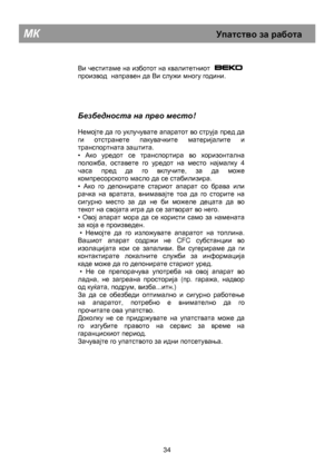 Page 40        
Ви честитаме на изботот на квалитетниот   
производ  направен да Ви служи многу години.  
     
Безбедноста  на  прво  место ! 
 
Немојте да го уклучувате апаратот во струја пред да 
ги отстранете пакувачките материјалите и 
транспортната заштита.  
• 
Ако уредот се транспортира во хоризонтална 
положба, оставете го уредот на место најмалку  4 
часа пред да го вклучите, за да може 
компресорското масло да се стабилизира.  
• 
Ако го депонирате стариот апарат со брава или 
рачка на вратата,...