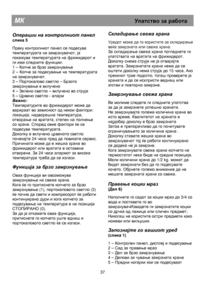 Page 43                                       
               
МК                                                           Упатство за  работа  
 
Операции  на  контролниот  панел 
слика 5  
 
Преку контролниот панел се подесува 
температурата на замрзнувачот, ја 
покажува температурата на фрижидерот и 
ги има следните функции: 
1 – 
Копче за брзо замрзнување 
2 – 
Копче за подесување на температурата 
на замрзнувачот. 
3 – 
Портокалово светло – Брзото 
замрзнување е вклучено 
4 – 
Зелено светло – вклучено во...