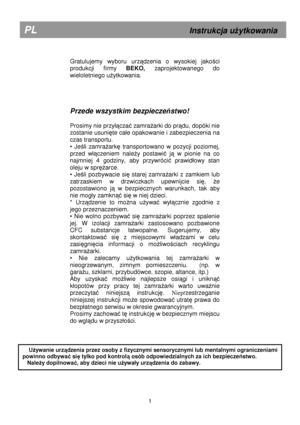 Page 7        
Gratulujemy  wyboru  urządzenia  o  wysokiej  jakości 
produkcji  firmy  BEKO, zaprojektowanego  do 
wieloletniego u
Ŝytkowania.  
     
Przede wszystkim bezpiecze ństwo! 
 
Prosimy nie przy

ączać zamraŜarki do prądu, dopóki nie 
zostanie usuni
ęte ca
e opakowanie i zabezpieczenia na 
czas transportu. 
•  Je
śli  zamraŜarkę  transportowano  w  pozycji  poziomej, 
przed  w

ączeniem  naleŜy  postawić  ją  w  pionie  na  co 
najmniej  4  godziny,  aby  przywróci
ć  prawid
owy  stan 
oleju w spr...