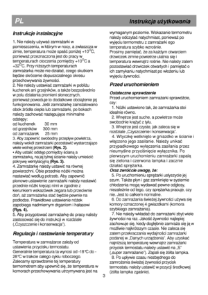 Page 9                                                                        
PL                                                       Instrukcja uŜytkowania 
wymaganym poziomie. Wskazanie termometru 
nale
Ŝy odczytać natychmiast, poniewaŜ po 
wyjęciu termometru z zamraŜarki ego 
temperatura szybko wzrośnie. 
Prosimy pami
ętać, Ŝe za kaŜdym otwarciem 
drzwiczek zimne powietrze ulatnia si
ę i 
temperatura wewn
ątrz rośnie. Nie naleŜy zatem 
pozostawia
ć drzwiczek otwartych i pamiętać o 
ich zamykaniu...