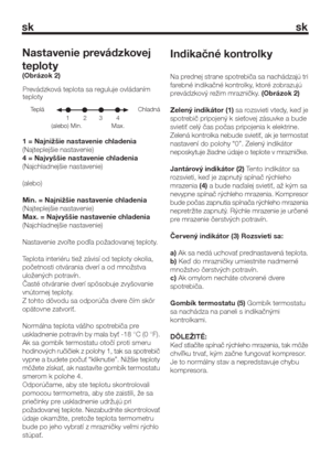 Page 11sk sk
1 = Najnižšie nastavenie chladenia
(Najteplejšie nastavenie)
4 = Najvyššie nastavenie chladenia
(Najchladnejšie nastavenie)
(alebo)
Min. = Najnižšie nastavenie chladenia
(Najteplejšie nastavenie)
Max. = Najvyššie nastavenie chladenia
(Najchladnejšie nastavenie)
Nastavenie zvoľte podľa požadovanej teploty.
Teplota interiéru tiež závisí od teploty okolia,
početnosti otvárania dverí a od množstva
uložených potravín.
Časté otváranie dverí spôsobuje zvyšovanie
vnútornej teploty.
Z tohto dôvodu sa...