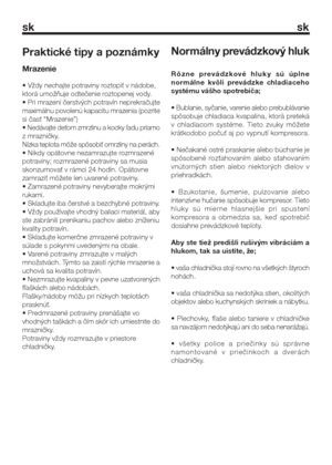 Page 14sk sk
Praktické tipy a poznámky
Mrazenie
• Vždy nechajte potraviny roztopiť v nádobe,
ktorá umožňuje odtečenie roztopenej vody.
• Pri mrazení čerstvých potravín neprekračujte
maximálnu povolenú kapacitu mrazenia (pozrite
si časť “Mrazenie”)
• Nedávajte deťom zmrzlinu a kocky ľadu priamo
z mrazničky.
Nízka teplota môže spôsobiť omrzliny na perách.
• Nikdy opätovne nezamrazujte rozmrazené
potraviny; rozmrazené potraviny sa musia
skonzumovať v rámci 24 hodín. Opätovne
zamraziť môžete len uvarené potraviny....