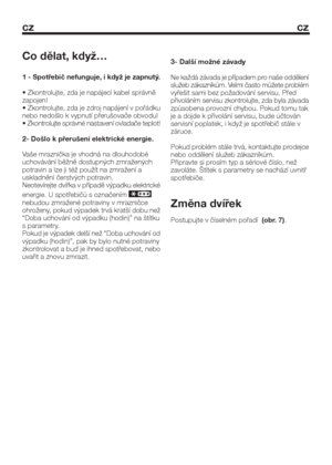 Page 24cz cz
Co dělat, když…
1 - Spotřebič nefunguje, i když je zapnutý.
• Zkontrolujte, zda je napájecí kabel správně
zapojen!
• Zkontrolujte, zda je zdroj napájení v pořádku
nebo nedošlo k vypnutí přerušovače obvodu!
• Zkontrolujte správné nastavení ovladače teplot!
2- Došlo k přerušení elektrické energie.
Vaše mraznička je vhodná na dlouhodobé
uchovávání běžně dostupných zmražených
potravin a lze ji též použít na zmražení a
uskladnění čerstvých potravin.
Neotevírejte dvířka v případě výpadku elektrické...