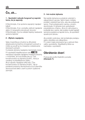 Page 15sk sk
Čo, ak...
1 - Spotrebič nebude fungovať aj napriek
tomu, že je zapnutý.
• Skontrolujte, či je správne zapojený napájací
kábel!
• Skontrolujte, či je v poriadku sieťové napájanie
alebo či nevypadol prerušovač obvodu!
• Skontrolujte, či je na ovládaní teploty nastavená
správna teplota!
2 - Zlyhalo napájanie.
Vaša mraznička je vhodná na dlhodobé
skladovanie komerčne zmrazených potravín a
môže sa použiť aj na mrazenie a skladovanie
čerstvých potravín.
V prípade zlyhania napájania neotvárajte dvere.
Pri...