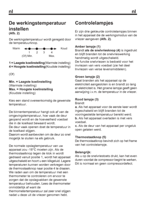 Page 10nl nl
1 = Laagste koelinstelling(Warmste instelling)
4 = Hoogste koelinstelling(Koudste instelling)
(Of)
Min. = Laagste koelinstelling
(Warmste instelling)
Max. = Hoogste koelinstelling
(Koudste instelling) 
Kies een stand overeenkomstig de gewenste 
temperatuur.
De binnentemperatuur hangt ook af van de 
omgevingstemperatuur, hoe vaak de deur 
geopend wordt en de hoeveelheid voedsel 
die in de koelkast bewaard wordt.
De deur vaak openen doet de temperatuur in 
de koelkast stijgen.
Daarom wordt aanbevolen...