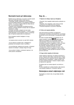 Page 13 
 7
Normalni šumi pri delovanju 
 
Različni šumi pri delovanju so povsem normalni zaradi 
delovanja hladilnega sistema vaše naprave. 
• Klokotanje, sikanje, pretakanje ali zvok penjenja 
povzroča hladilna tekočina, ki se pretaka po hladilnem 
sistemu. Te zvoke je mogoče slišati še nekaj časa po 
tem, ko se kompresor izklopi. 
• Nenadno ostro prasketanje ali pokanje povzroča 
širjenje in krčenje nekaterih notranjih sten ali nekaterih 
komponent v ohišju.  
• Brnenje, brenčanje, utripajoč zvok ali visoke...