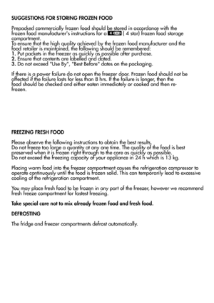 Page 19SUGGESTIONS FOR STORING FROZEN FOOD
Prepacked commercially frozen food should be stored in accordance with the frozen food manufacturers instructions for a 
 ( 4 star) frozen food storage
compartment.
To ensure that the high quality achieved by the frozen food manufacturer and the
food retailer is maintained, the following should be remembered:1. Put packets in the freezer as quickly as possible after purchase.2. Ensure that contents are labelled and dated.3. Do not exceed Use By, Best Before dates on...