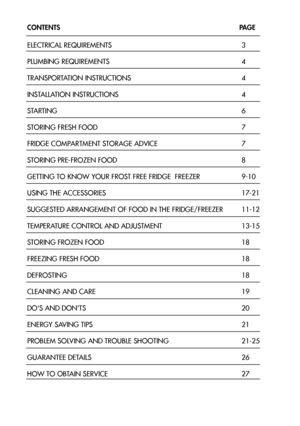 Page 32
CONTENTS                  PAGE
ELECTRICAL REQUIREMENTS 3
PLUMBING REQUIREMENTS4
TRANSPORTATION INSTRUCTIONS 4
INSTALLATION INSTRUCTIONS 4
STARTING 6
STORING FRESH FOOD 7
FRIDGE COMPARTMENT STORAGE ADVICE 7
STORING PRE-FROZEN FOOD 8
GETTING TO KNOW YOUR FROST FREE FRIDGE  FREEZER 9-10
USING THE ACCESSORIES 17-21
SUGGESTED ARRANGEMENT OF FOOD IN THE FRIDGE/FREEZER 11-12
TEMPERATURE CONTROL AND ADJUSTMENT 13-15
STORING FROZEN FOOD 18
FREEZING FRESH FOOD 18
DEFROSTING 18
CLEANING AND CARE 19
DOS AND DONTS...