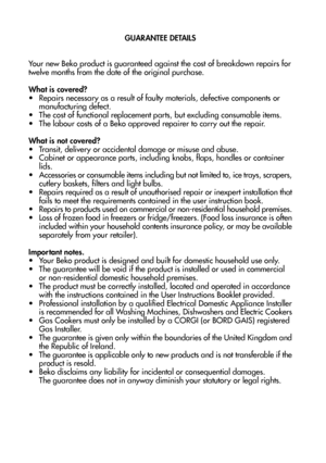 Page 2726
GUARANTEE DETAILS

Your new Beko product is guaranteed against the cost of breakdown repairs for twelve months from the date of the original purchase.
What is covered?
• Repairs necessary as a result of faulty materials, defective components or 
manufacturing defect.
• The cost of functional replacement parts, but excluding consumable items.
• The labour costs of a Beko approved repairer to carry out the repair.
What is not covered?• Transit, delivery or accidental damage or misuse and abuse.
•...