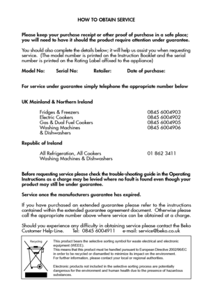 Page 2827

HOW TO OBTAIN SERVICE
Please keep your purchase receipt or other proof of purchase in a safe place; you will need to have it should the product require attention under guarantee.
You should also complete the details below; it will help us assist you when requesting
service.  (The model number is printed on the Instruction Booklet and the serial
number is printed on the Rating Label affixed to the appliance)
Model No:        Serial No:           Retailer:           Date of purchase:
For ser vice under...