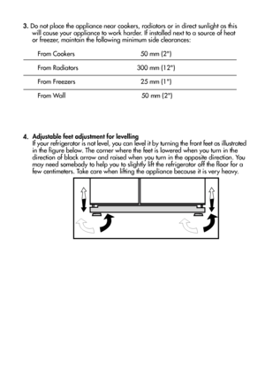 Page 65
3. Do not place the appliance near cookers, radiators or in direct sunlight as this 
     will cause your appliance to work harder. If installed next to a source of heat
     or freezer, maintain the following minimum side clearances:
        From Cookers                 50 mm (2)
        From Radiators            300 mm (12)
        From Freezers                25 mm (1)
        From Wall                             50 mm (2)
4.Adjustable feet adjustment for levelling
If your refrigerator is not...