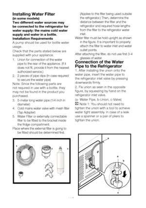 Page 12EN11
Installing Water Filter 
(in some models)
Two different water sources may 
be connected to the refrigerator for 
water supply: the mains cold water 
supply and water in a bottle.
Installation Requirements
A pump should be used for bottle water 
usage.
Check that the parts stated below are 
supplied with your appliance.
1. Union for connection of the water 
pipe to the rear of the appliance. (If it 
does not fit, provide it from the nearest 
authorized service.)
2.  2 pieces of pipe clips (In case...