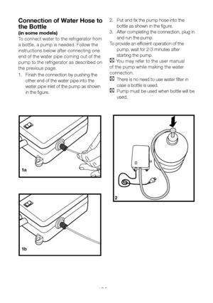 Page 13EN12
Connection of Water Hose to 
the Bottle 
(in some models)
To connect water to the refrigerator from 
a bottle, a pump is needed. Follow the 
instructions below after connecting one 
end of the water pipe coming out of the 
pump to the refrigerator as described on 
the previous page.
1. Finish the connection by pushing the 
other end of the water pipe into the 
water pipe inlet of the pump as shown 
in the figure.
2
1a
1b
2.  Put and fix the pump hose into the 
bottle as shown in the figure.
3....