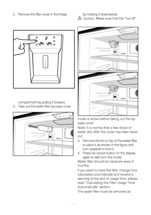 Page 15EN14
2. Remove the filter cover in the fridge 
compartment by pulling it forward.
3.  Take out the water filter by-pass cover 
by rotating it downwards. 
A Caution: Make sure that the “Ice off” 
mode is active before taking out the by-
pass cover. 
Note: It is normal that a few drops of 
water drip after the cover has been taken 
out.
4.  Remove the lid on top of the water filter 
to place it as shown in the figure and 
turn upwards to lock it.
5.  Press ice cancel button on the display 
again to exit...